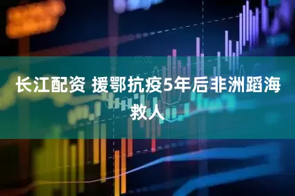 长江配资 援鄂抗疫5年后非洲蹈海救人