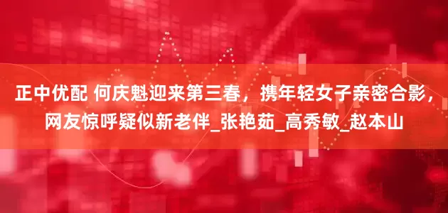 正中优配 何庆魁迎来第三春，携年轻女子亲密合影，网友惊呼疑似新老伴_张艳茹_高秀敏_赵本山
