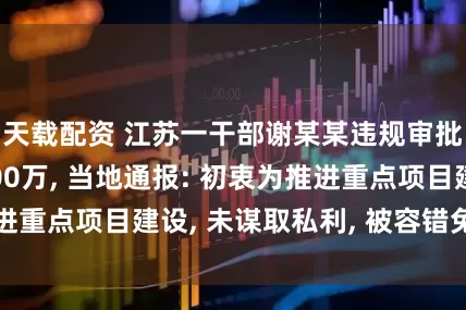 天载配资 江苏一干部谢某某违规审批为企业节省200万, 当地通报: 初衷为推进重点项目建设, 未谋取私利, 被容错免责并晋升