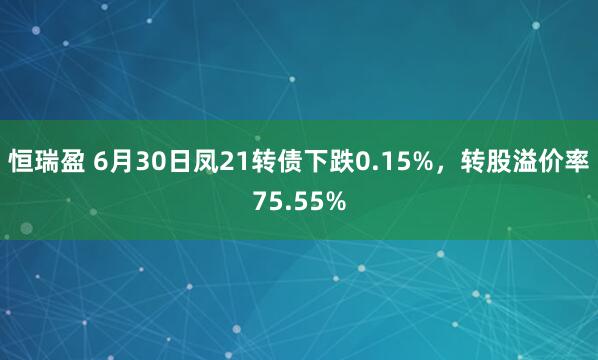 恒瑞盈 6月30日凤21转债下跌0.15%，转股溢价率75.55%