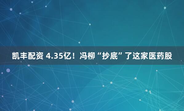 凯丰配资 4.35亿！冯柳“抄底”了这家医药股