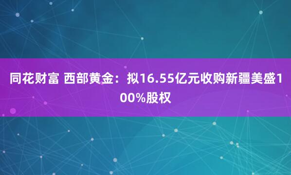 同花财富 西部黄金：拟16.55亿元收购新疆美盛100%股权
