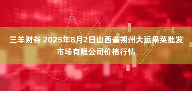 三羊财务 2025年8月2日山西省朔州大运果菜批发市场有限公司价格行情