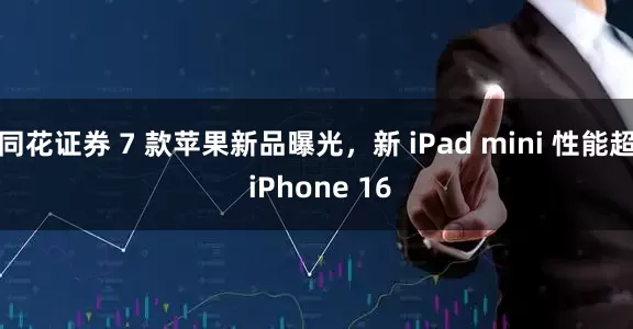 同花证券 7 款苹果新品曝光，新 iPad mini 性能超 iPhone 16