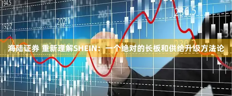 海陆证券 重新理解SHEIN：一个绝对的长板和供给升级方法论