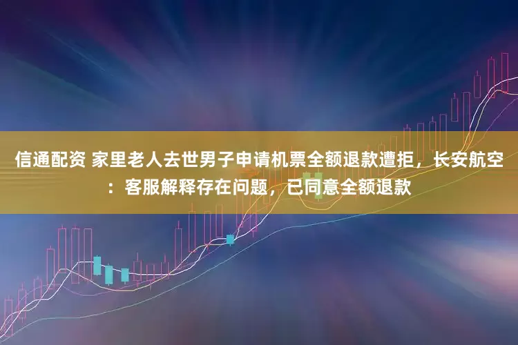 信通配资 家里老人去世男子申请机票全额退款遭拒，长安航空：客服解释存在问题，已同意全额退款
