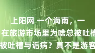 上阳网 一个海南，一个云南，在旅游市场里为啥总被吐槽与诟病？真不是游客太挑剔