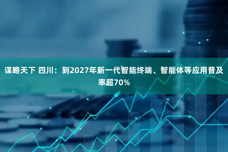 谋略天下 四川：到2027年新一代智能终端、智能体等应用普及率超70%