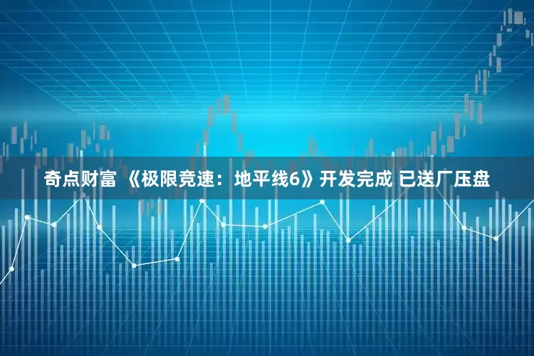 奇点财富 《极限竞速：地平线6》开发完成 已送厂压盘
